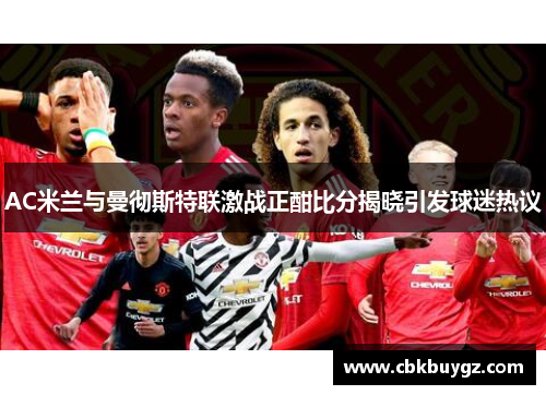 AC米兰与曼彻斯特联激战正酣比分揭晓引发球迷热议