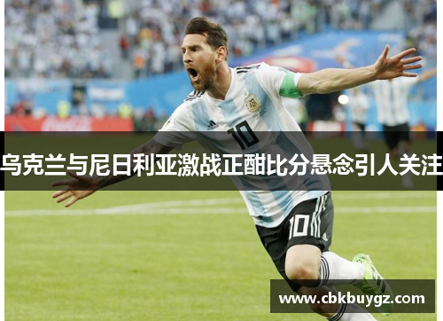乌克兰与尼日利亚激战正酣比分悬念引人关注